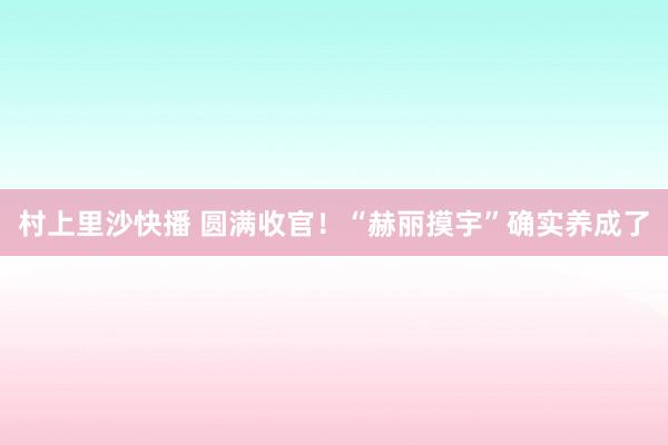 村上里沙快播 圆满收官！“赫丽摸宇”确实养成了