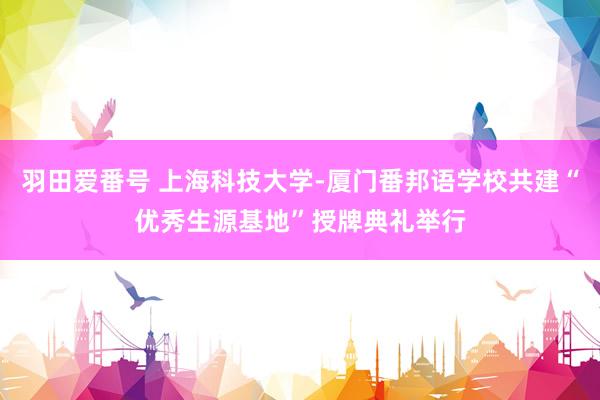 羽田爱番号 上海科技大学-厦门番邦语学校共建“优秀生源基地”授牌典礼举行