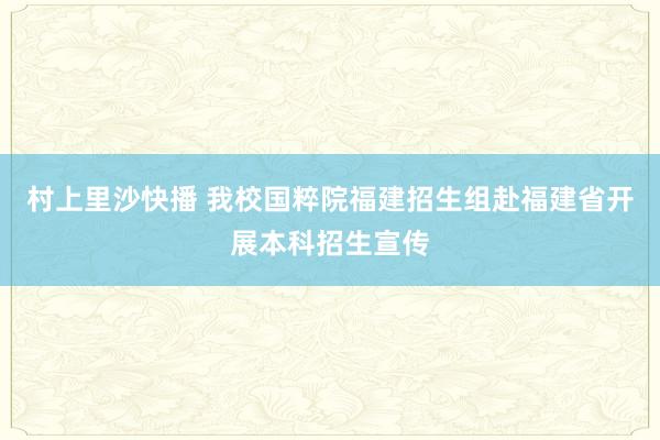 村上里沙快播 我校国粹院福建招生组赴福建省开展本科招生宣传