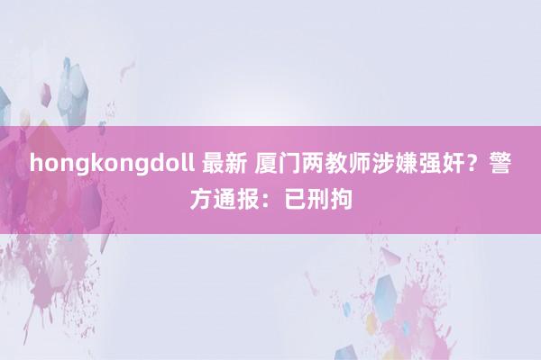 hongkongdoll 最新 厦门两教师涉嫌强奸？警方通报：已刑拘