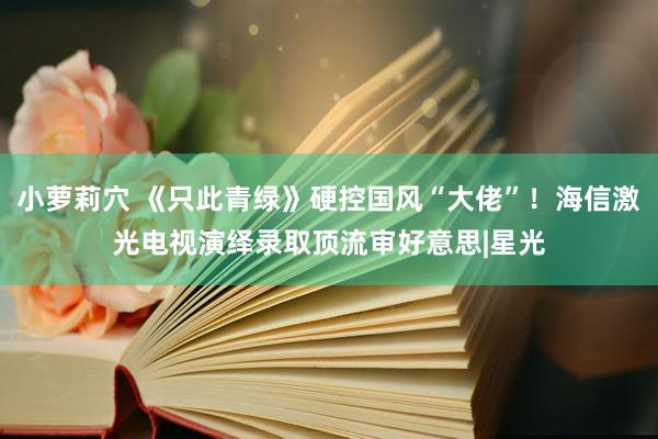 小萝莉穴 《只此青绿》硬控国风“大佬”！海信激光电视演绎录取顶流审好意思|星光