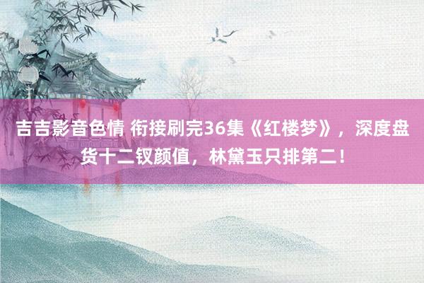 吉吉影音色情 衔接刷完36集《红楼梦》，深度盘货十二钗颜值，林黛玉只排第二！