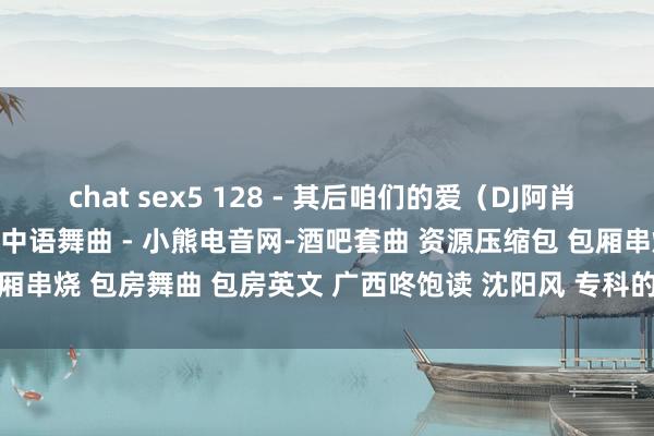 chat sex5 128 - 其后咱们的爱（DJ阿肖 ProgHouse Mix） - 中语舞曲 - 小熊电音网-酒吧套曲 资源压缩包 包厢串烧 包房舞曲 包房英文 广西咚饱读 沈阳风 专科的酒吧潮牌免费DJ舞曲音乐吧