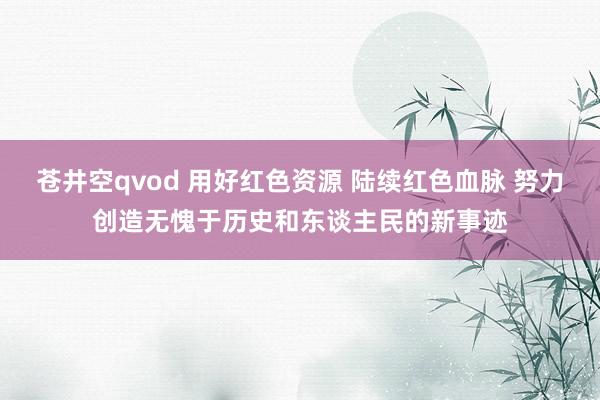 苍井空qvod 用好红色资源 陆续红色血脉 努力创造无愧于历史和东谈主民的新事迹