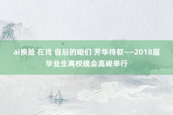 ai换脸 在线 自后的咱们 芳华待叙——2018届毕业生离校晚会高峻举行