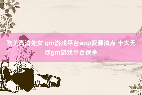 欧美高清处女 gm游戏平台app资源清点 十大无尽gm游戏平台保举