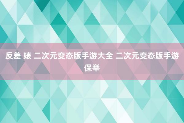 反差 婊 二次元变态版手游大全 二次元变态版手游保举