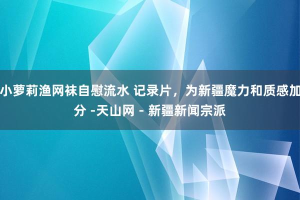 小萝莉渔网袜自慰流水 记录片，为新疆魔力和质感加分 -天山网 - 新疆新闻宗派